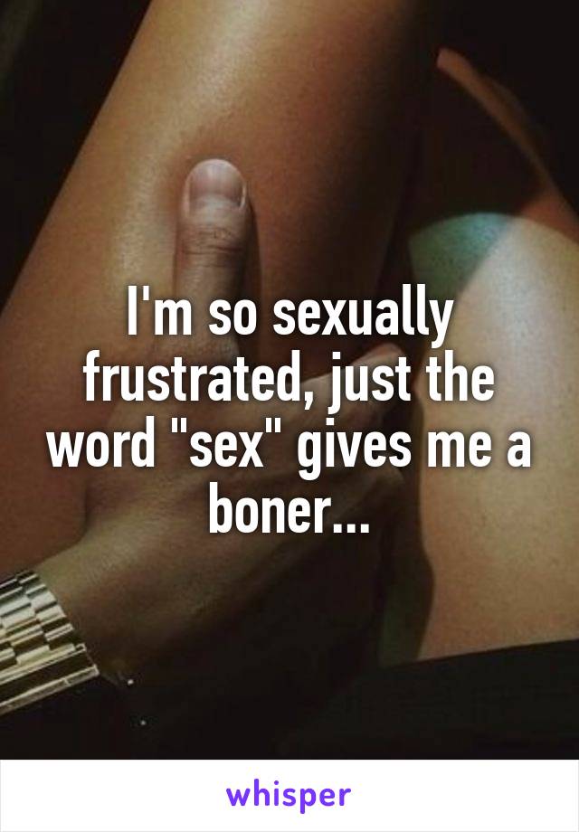 I'm so sexually frustrated, just the word "sex" gives me a boner...