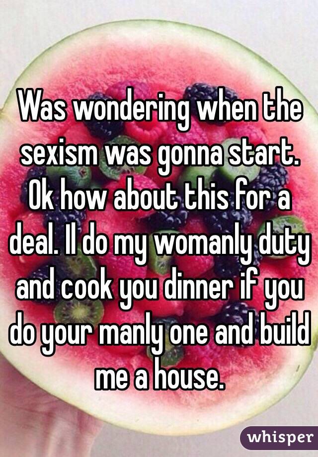 Was wondering when the sexism was gonna start. Ok how about this for a deal. Il do my womanly duty and cook you dinner if you do your manly one and build me a house.