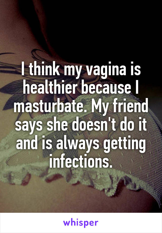 I think my vagina is healthier because I masturbate. My friend says she doesn't do it and is always getting infections.