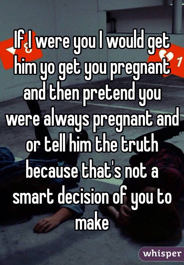 If I were you I would get him yo get you pregnant and then pretend you were always pregnant and or tell him the truth because that's not a smart decision of you to make