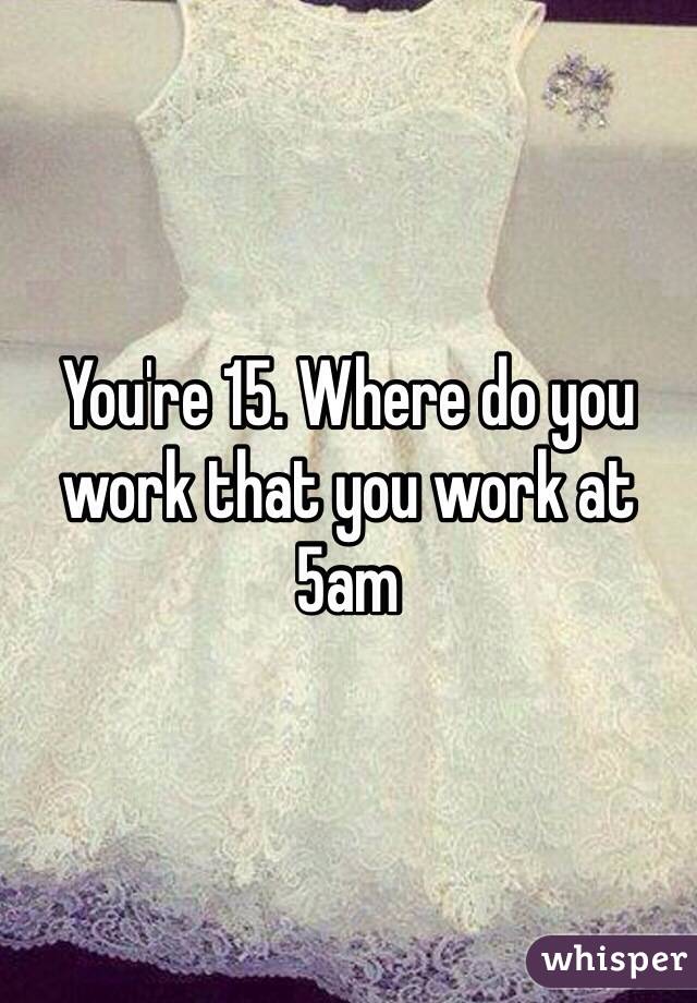 You're 15. Where do you work that you work at 5am