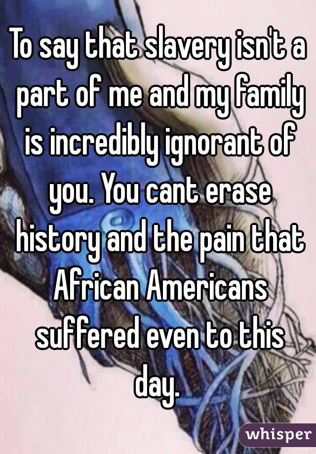 To say that slavery isn't a part of me and my family is incredibly ignorant of you. You cant erase history and the pain that African Americans suffered even to this day. 