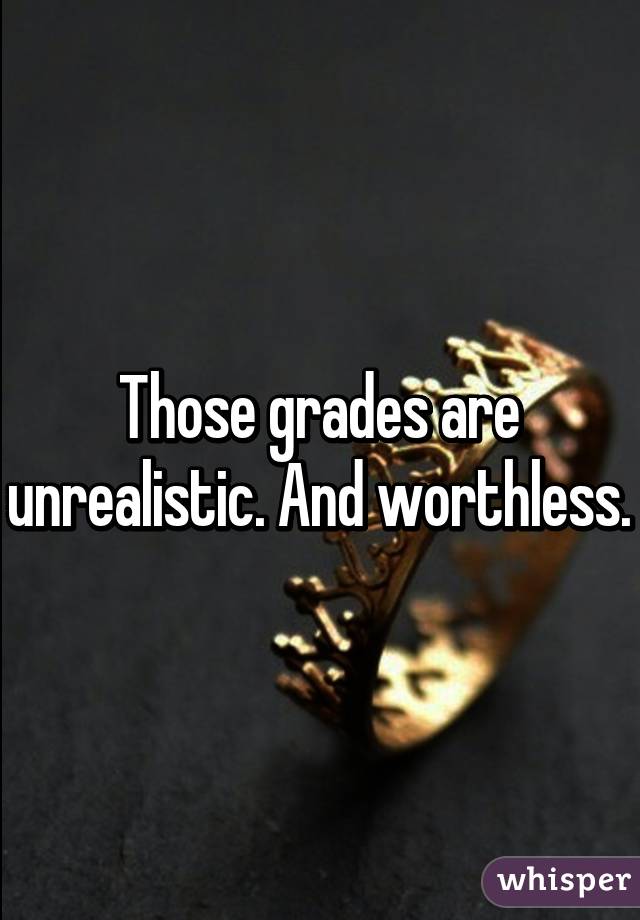 Those grades are unrealistic. And worthless.