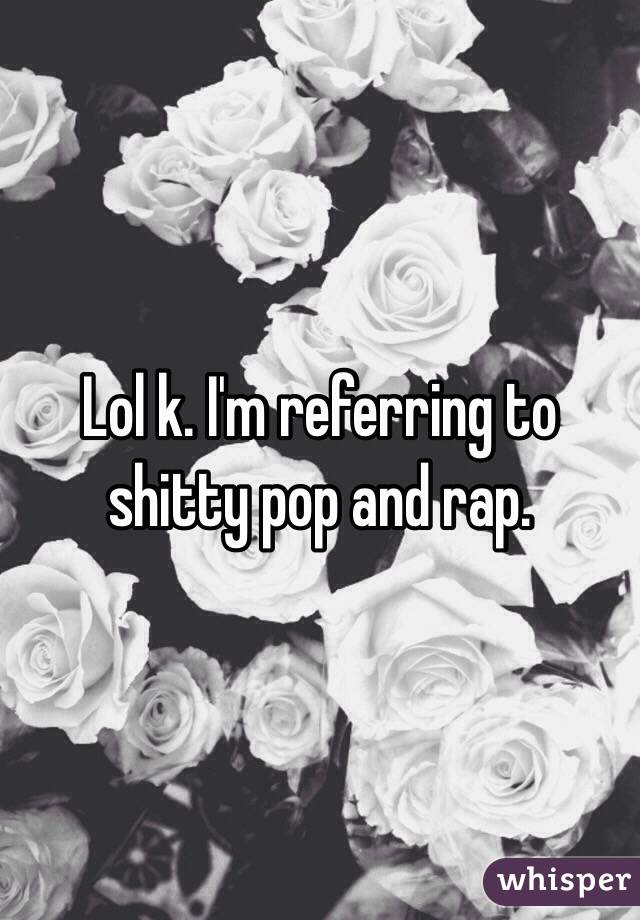 Lol k. I'm referring to shitty pop and rap. 