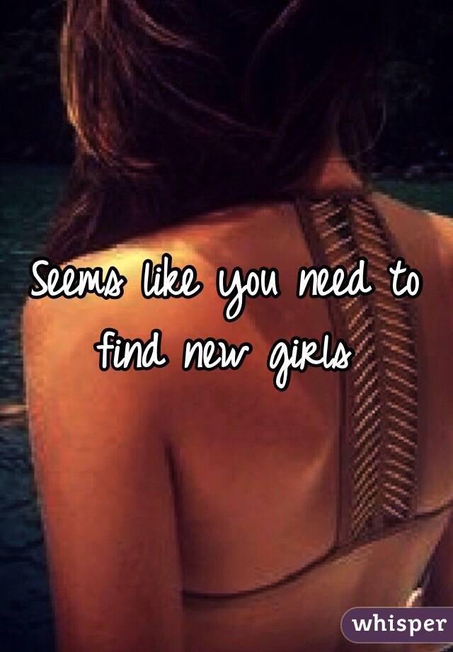 Seems like you need to find new girls 