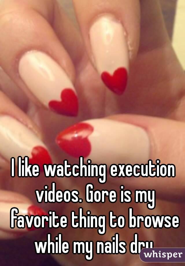 I like watching execution videos. Gore is my favorite thing to browse while my nails dry.