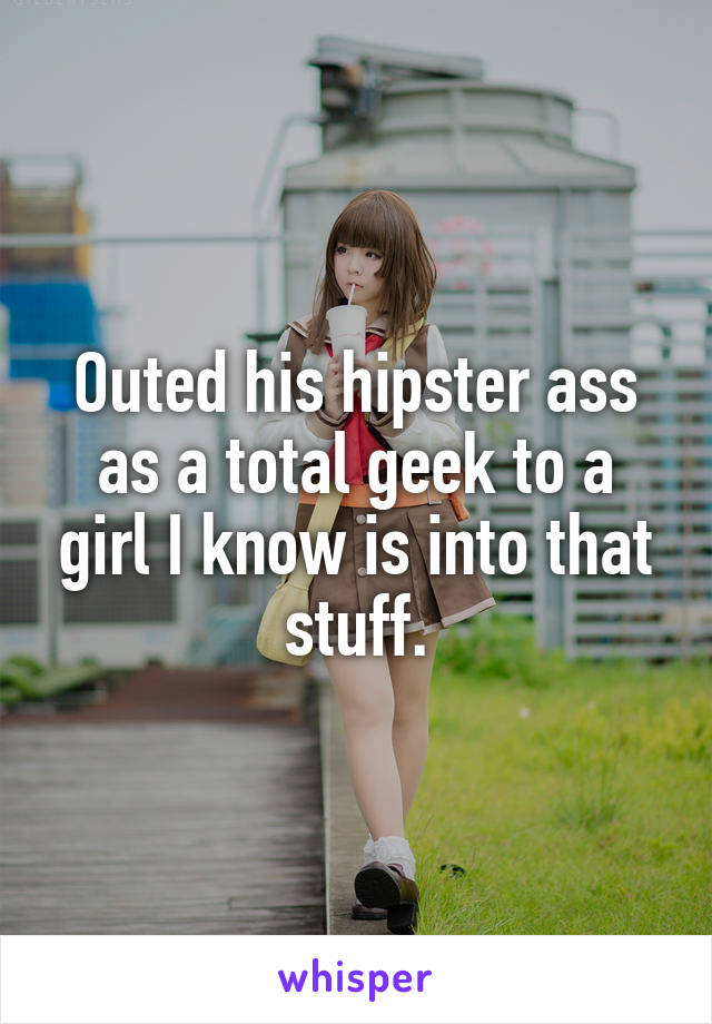Outed his hipster ass as a total geek to a girl I know is into that stuff.