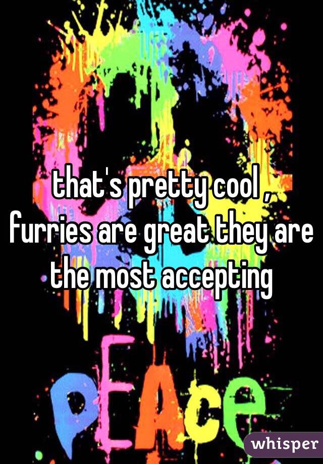  that's pretty cool , furries are great they are the most accepting 