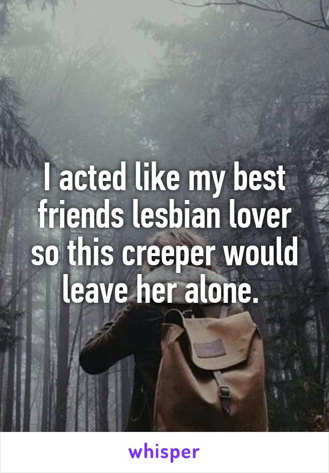 I acted like my best friends lesbian lover so this creeper would leave her alone. 