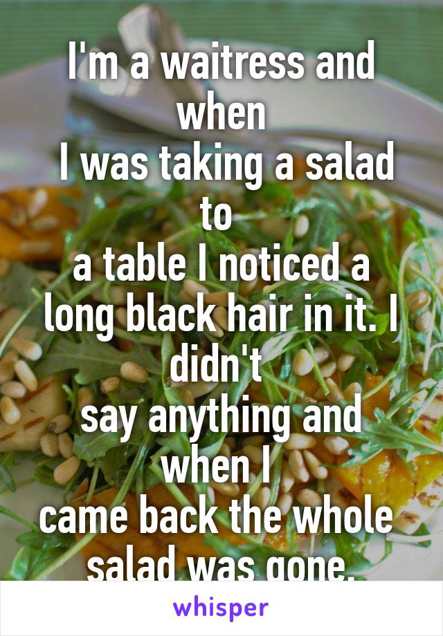 I'm a waitress and when
 I was taking a salad to 
a table I noticed a long black hair in it. I didn't 
say anything and when I 
came back the whole 
salad was gone.