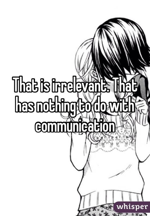 That is irrelevant. That has nothing to do with communication 