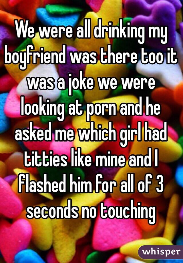 We were all drinking my boyfriend was there too it was a joke we were looking at porn and he asked me which girl had titties like mine and I flashed him for all of 3 seconds no touching 