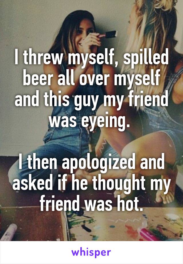 I threw myself, spilled beer all over myself and this guy my friend was eyeing. 

I then apologized and asked if he thought my friend was hot.