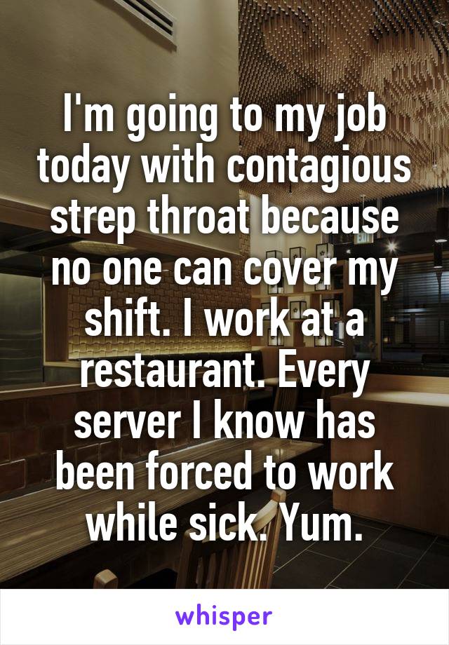 I'm going to my job today with contagious strep throat because no one can cover my shift. I work at a restaurant. Every server I know has been forced to work while sick. Yum.