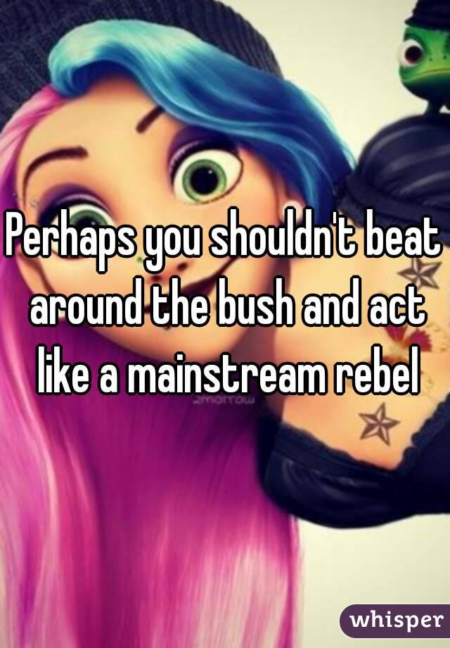 Perhaps you shouldn't beat around the bush and act like a mainstream rebel