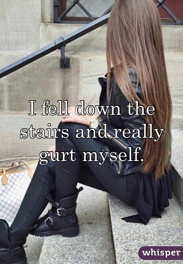 I fell down the stairs and really gurt myself.