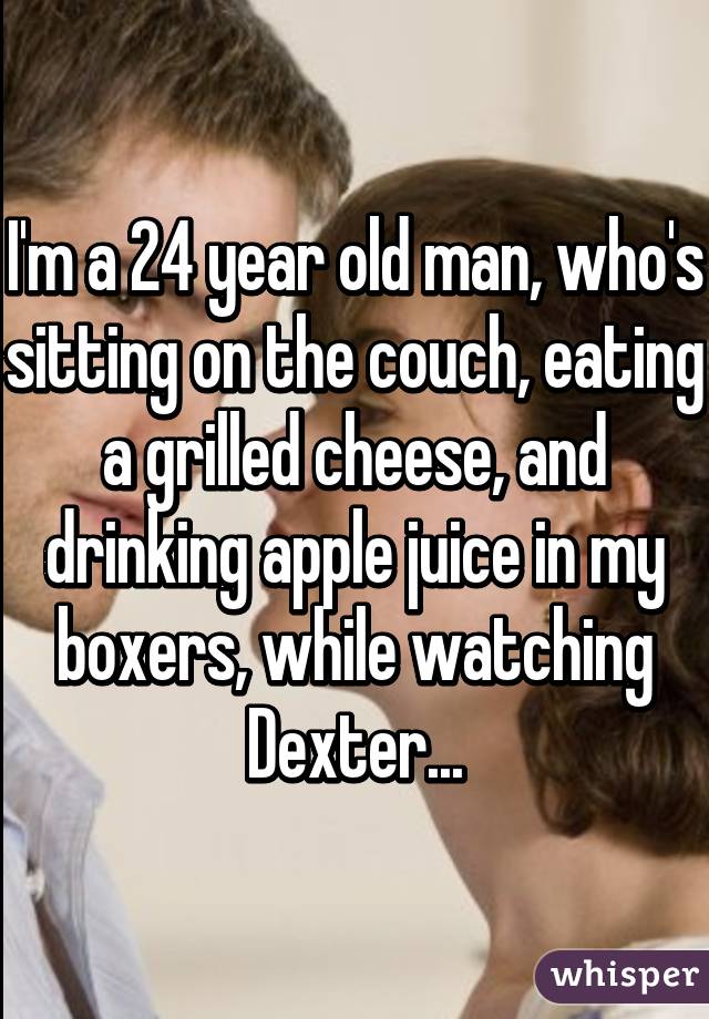 I'm a 24 year old man, who's sitting on the couch, eating a grilled cheese, and drinking apple juice in my boxers, while watching Dexter...