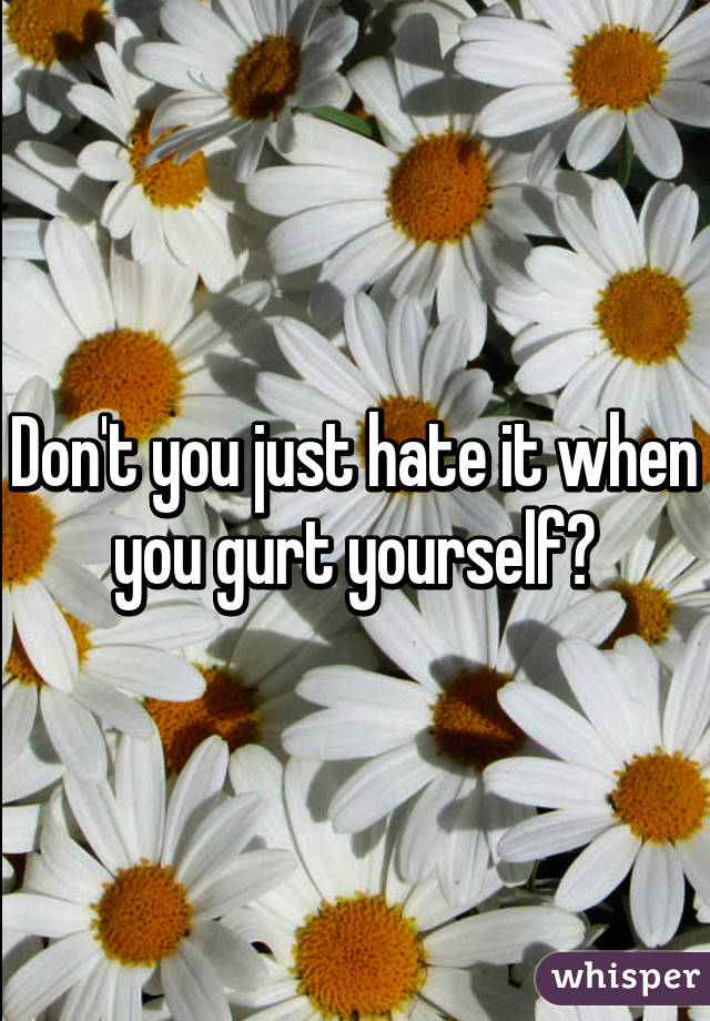 Don't you just hate it when you gurt yourself?