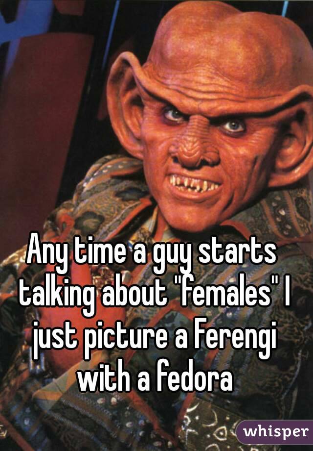 Any time a guy starts talking about "females" I just picture a Ferengi with a fedora