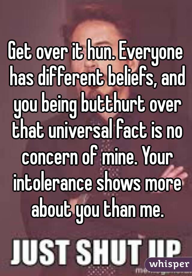 Get over it hun. Everyone has different beliefs, and you being butthurt over that universal fact is no concern of mine. Your intolerance shows more about you than me.