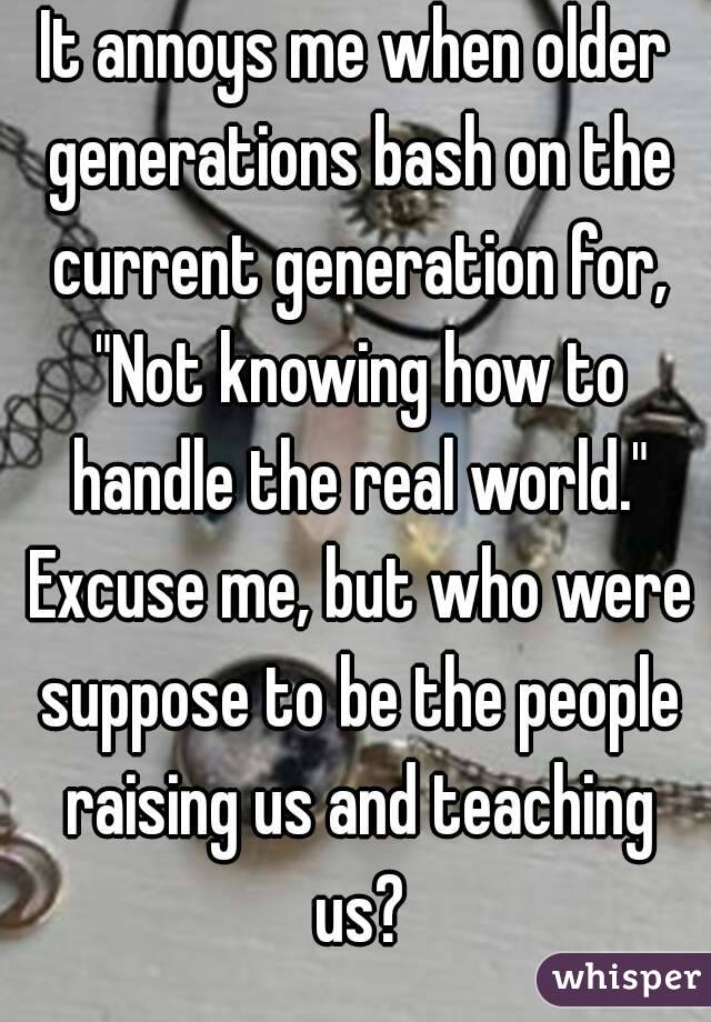 It annoys me when older generations bash on the current generation for, "Not knowing how to handle the real world." Excuse me, but who were suppose to be the people raising us and teaching us?