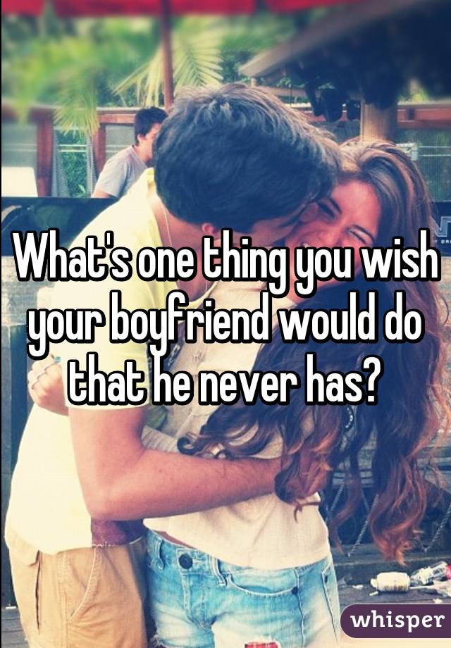 What's one thing you wish your boyfriend would do that he never has?