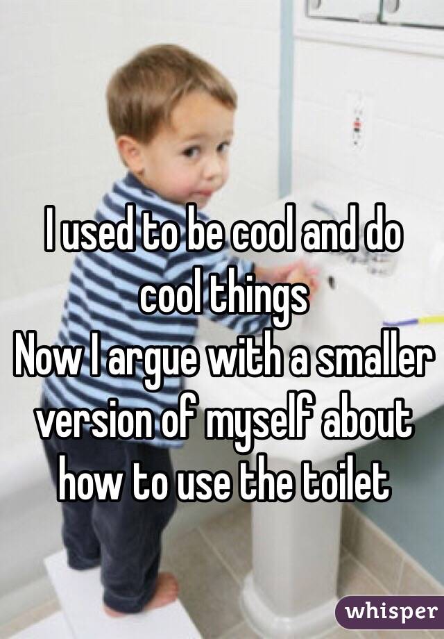 I used to be cool and do cool things
Now I argue with a smaller version of myself about how to use the toilet