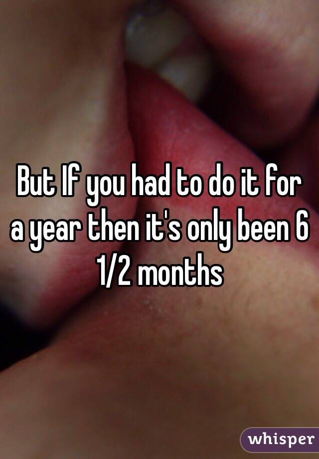 But If you had to do it for a year then it's only been 6 1/2 months