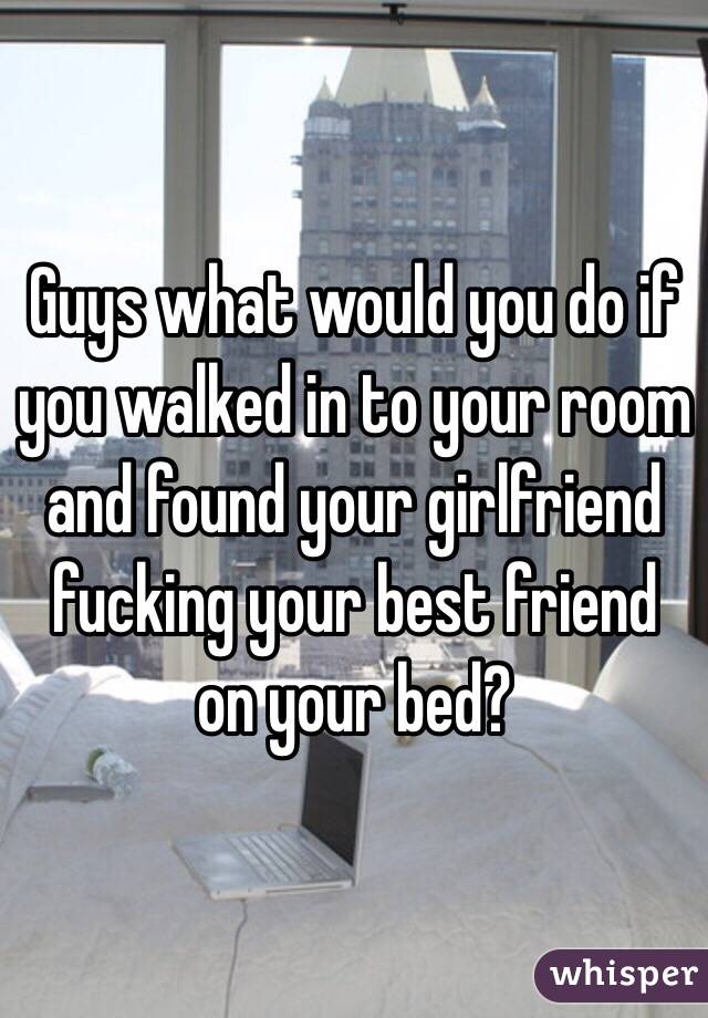 Guys what would you do if you walked in to your room and found your girlfriend fucking your best friend on your bed? 