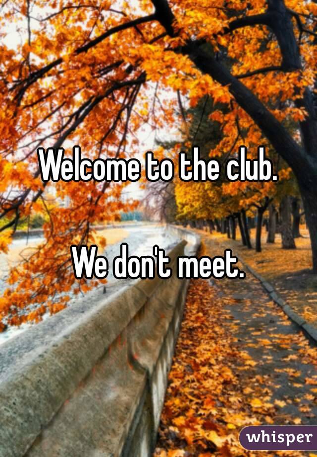 Welcome to the club.

We don't meet.