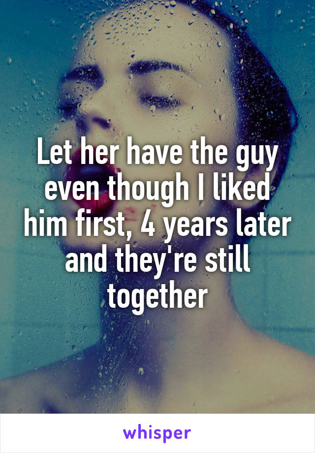 Let her have the guy even though I liked him first, 4 years later and they're still together