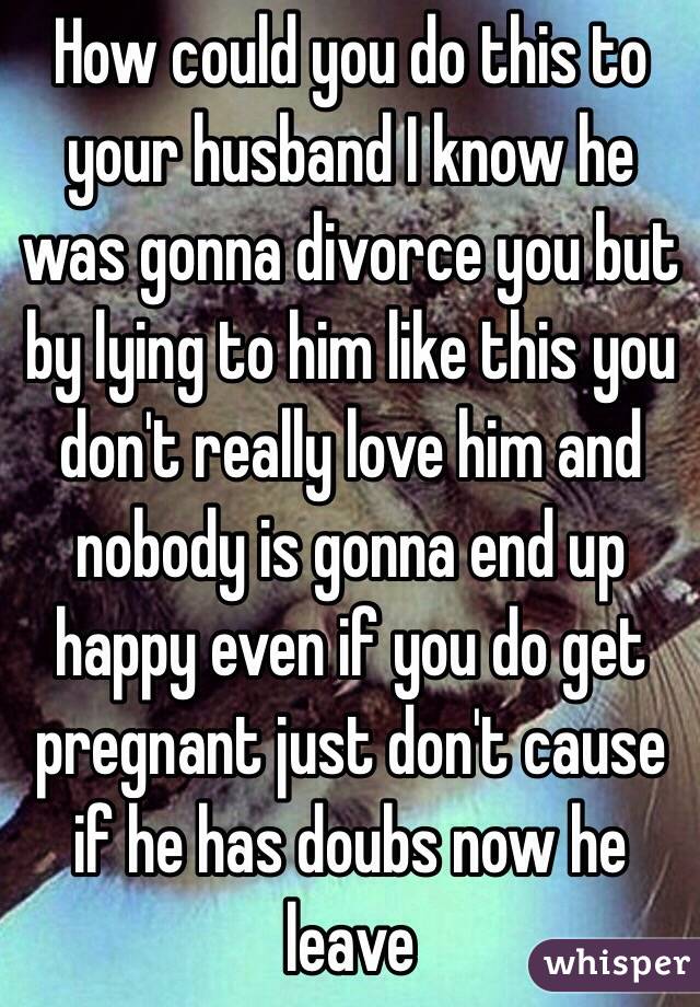 How could you do this to your husband I know he was gonna divorce you but by lying to him like this you don't really love him and nobody is gonna end up happy even if you do get pregnant just don't cause if he has doubs now he leave