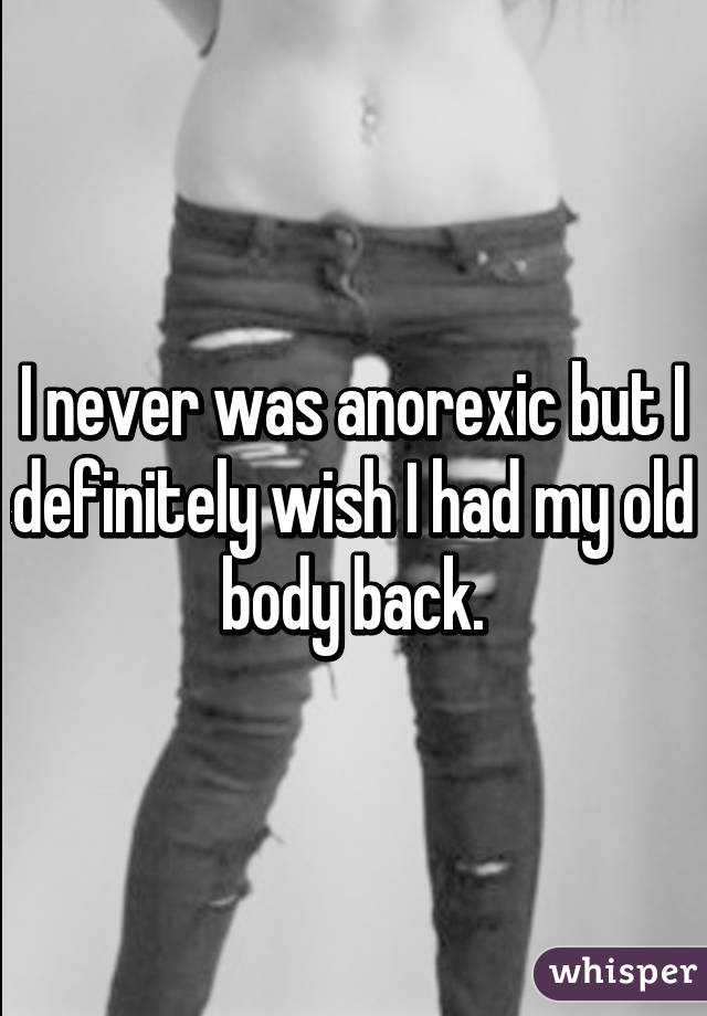 I never was anorexic but I definitely wish I had my old body back.