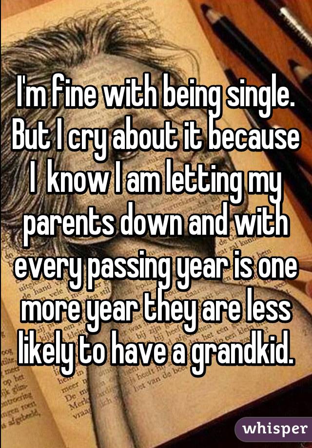 I'm fine with being single.
But I cry about it because I  know I am letting my parents down and with every passing year is one more year they are less likely to have a grandkid.