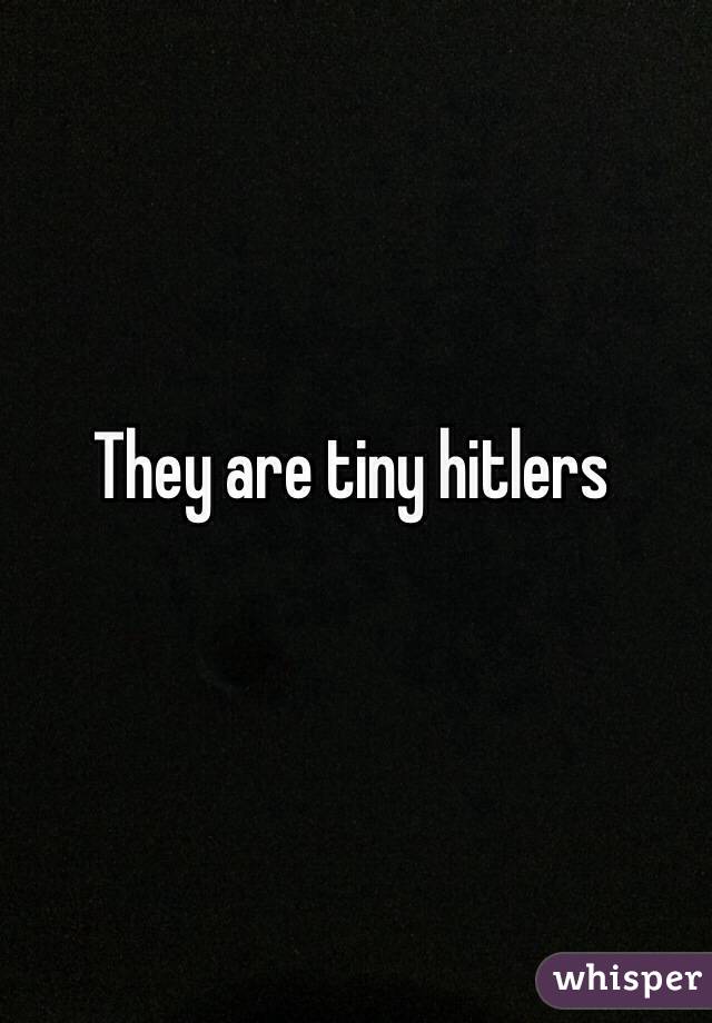 They are tiny hitlers