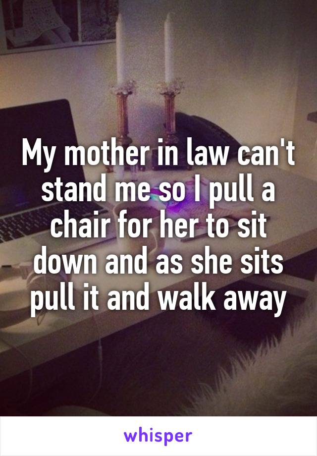 My mother in law can't stand me so I pull a chair for her to sit down and as she sits pull it and walk away