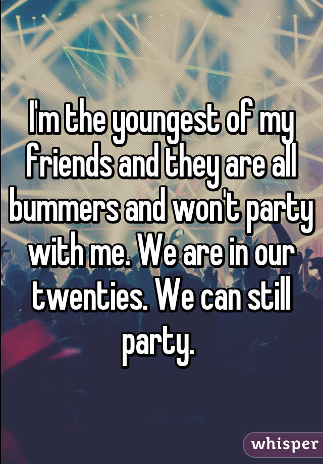 I'm the youngest of my friends and they are all bummers and won't party with me. We are in our twenties. We can still party. 