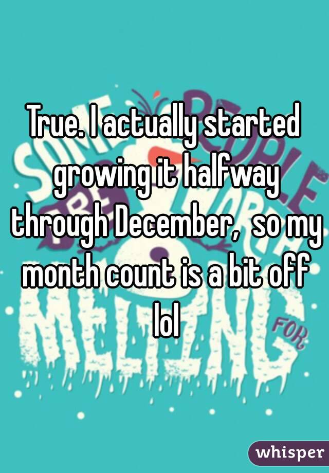 True. I actually started growing it halfway through December,  so my month count is a bit off lol