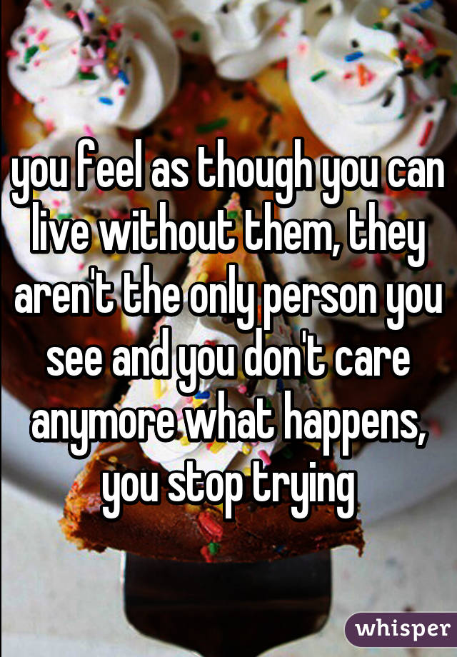 you feel as though you can live without them, they aren't the only person you see and you don't care anymore what happens, you stop trying