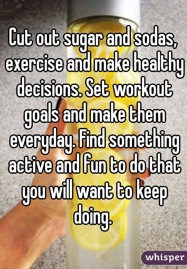 Cut out sugar and sodas, exercise and make healthy decisions. Set workout goals and make them everyday. Find something active and fun to do that you will want to keep doing. 