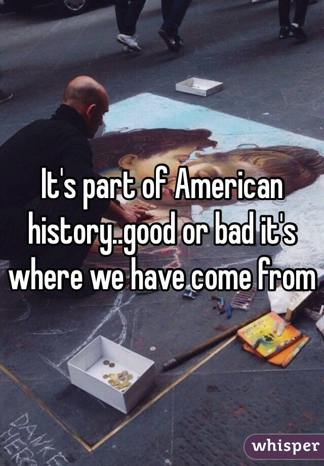 It's part of American history..good or bad it's where we have come from