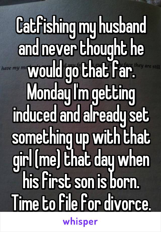 Catfishing my husband and never thought he would go that far. Monday I'm getting induced and already set something up with that girl (me) that day when his first son is born. Time to file for divorce.