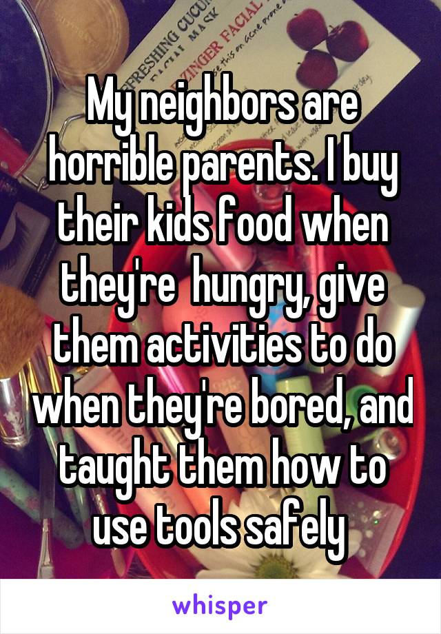 My neighbors are horrible parents. I buy their kids food when they're  hungry, give them activities to do when they're bored, and taught them how to use tools safely 
