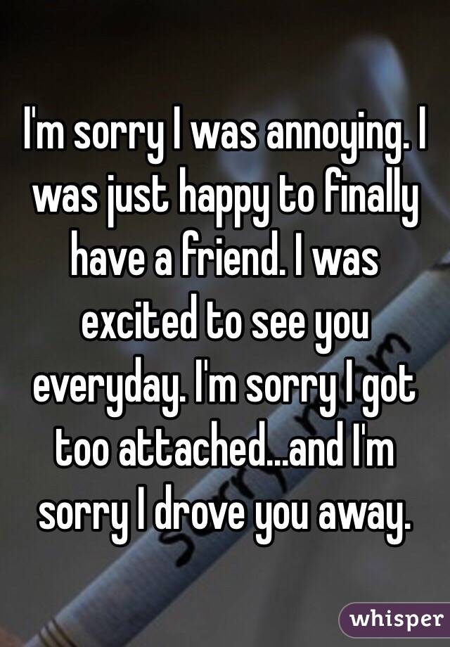 I'm sorry I was annoying. I was just happy to finally have a friend. I was excited to see you everyday. I'm sorry I got too attached...and I'm sorry I drove you away. 