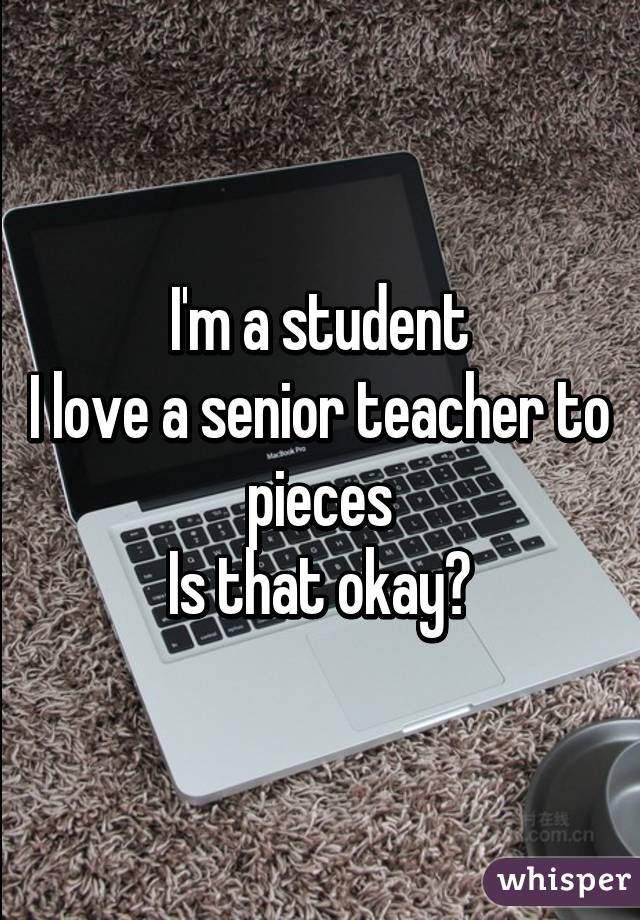 I'm a student
I love a senior teacher to pieces
Is that okay?