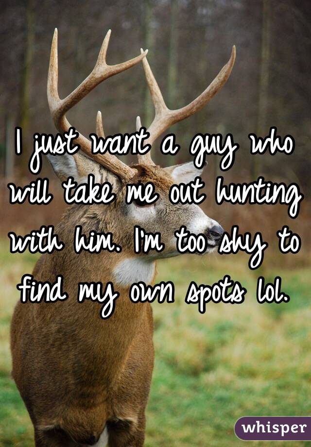 I just want a guy who will take me out hunting with him. I'm too shy to find my own spots lol.