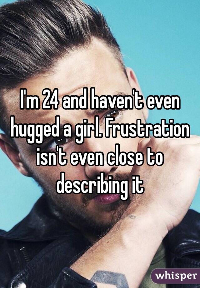I'm 24 and haven't even hugged a girl. Frustration isn't even close to describing it 