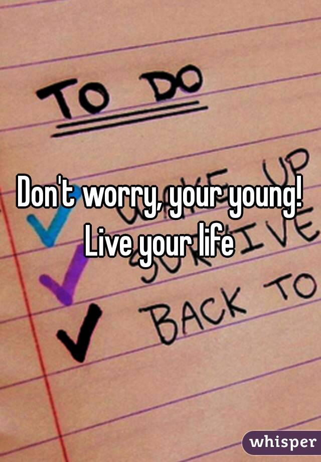 Don't worry, your young! Live your life 