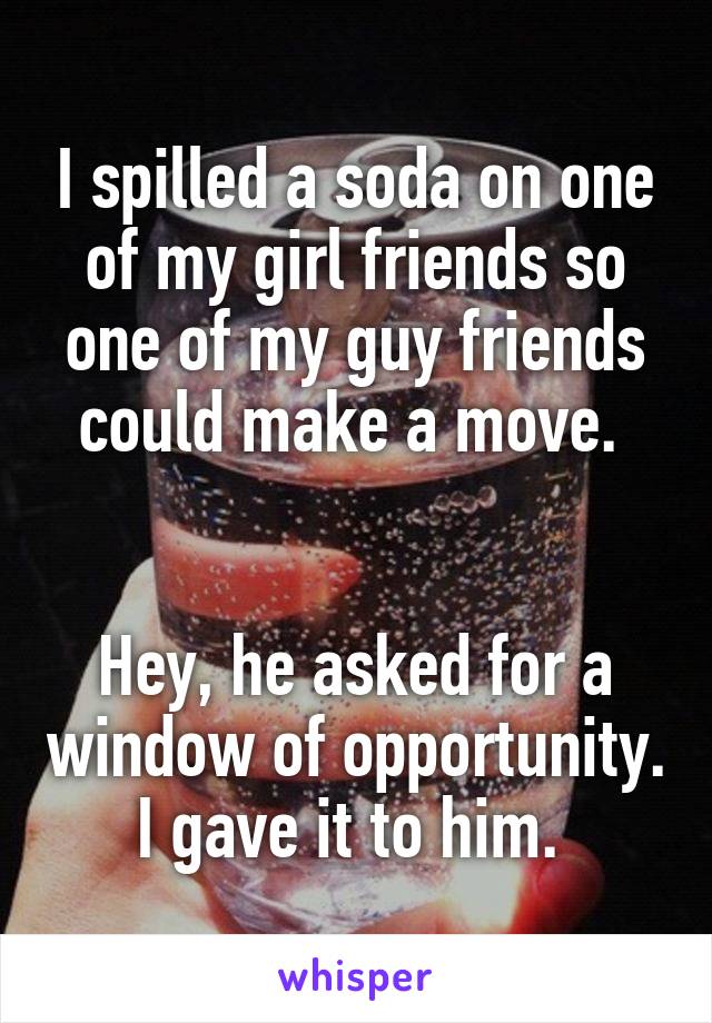 I spilled a soda on one of my girl friends so one of my guy friends could make a move. 


Hey, he asked for a window of opportunity. I gave it to him. 