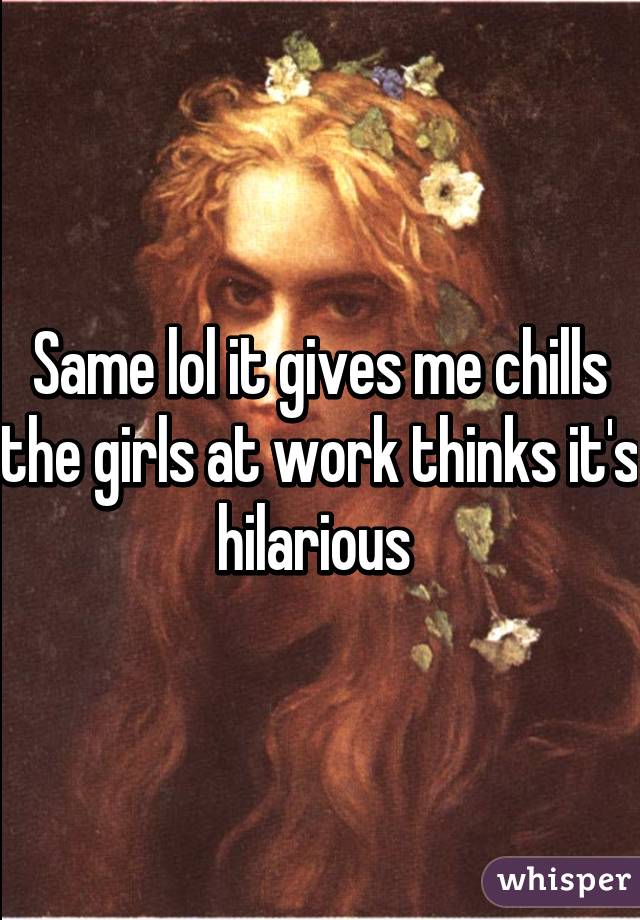Same lol it gives me chills the girls at work thinks it's hilarious 